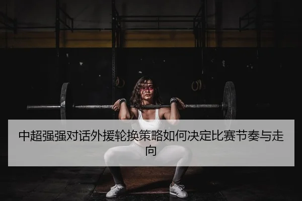 中超强强对话外援轮换策略如何决定比赛节奏与走向